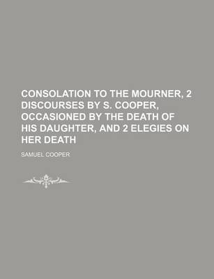 Book cover for Consolation to the Mourner, 2 Discourses by S. Cooper, Occasioned by the Death of His Daughter, and 2 Elegies on Her Death