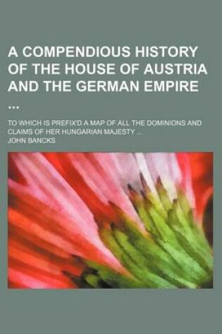 Cover of A Compendious History of the House of Austria and the German Empire; To Which Is Prefix'd a Map of All the Dominions and Claims of Her Hungarian Majesty ...