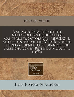 Book cover for A Sermon Preached in the Metropolitical Church of Canterbury, October 17, MDCLXXII, at the Funeral of the Very Reverend Thomas Turner, D.D., Dean of the Same Church by Peter Du Moulin ... (1672)