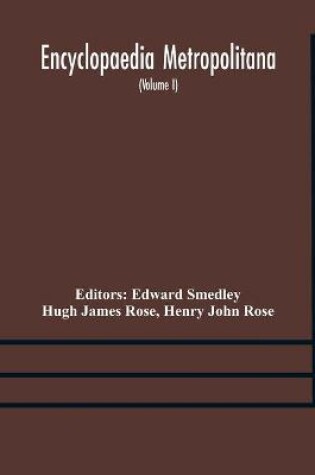 Cover of Encyclopaedia metropolitana; or, Universal dictionary of knowledge; On an Original plan, Projected by the late Samual Taylor Coleridge; comprising the twofold advantage of a philosophical and an alphabetical arrangement (Volume I) First Division Pure Scie