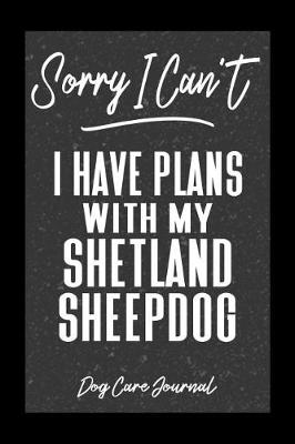 Book cover for Sorry I Can't I Have Plans With My Shetland Sheepdog Dog Care Journal