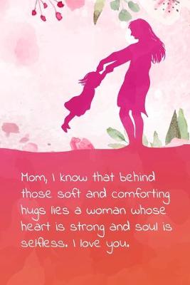 Book cover for Mom, I know that behind those soft and comforting hugs lies a woman whose heart is strong and soul is selfless. I love you.