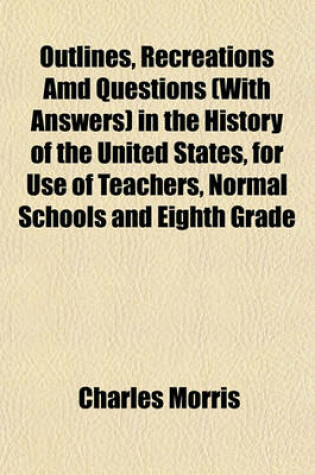 Cover of Outlines, Recreations AMD Questions (with Answers) in the History of the United States, for Use of Teachers, Normal Schools and Eighth Grade