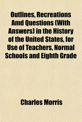 Book cover for Outlines, Recreations AMD Questions (with Answers) in the History of the United States, for Use of Teachers, Normal Schools and Eighth Grade