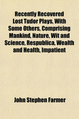 Cover of Recently Recovered Lost Tudor Plays, with Some Others, Comprising Mankind, Nature, Wit and Science, Respublica, Wealth and Health, Impatient