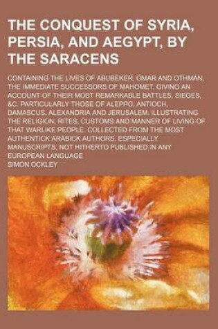 Cover of The Conquest of Syria, Persia, and Aegypt, by the Saracens; Containing the Lives of Abubeker, Omar and Othman, the Immediate Successors of Mahomet. Giving an Account of Their Most Remarkable Battles, Sieges, &C. Particularly Those of Aleppo, Antioch, Dama