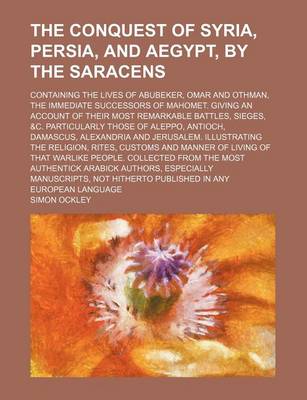 Book cover for The Conquest of Syria, Persia, and Aegypt, by the Saracens; Containing the Lives of Abubeker, Omar and Othman, the Immediate Successors of Mahomet. Giving an Account of Their Most Remarkable Battles, Sieges, &C. Particularly Those of Aleppo, Antioch, Dama