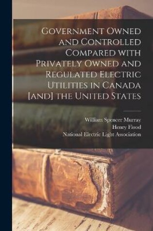 Cover of Government Owned and Controlled Compared With Privately Owned and Regulated Electric Utilities in Canada [and] the United States