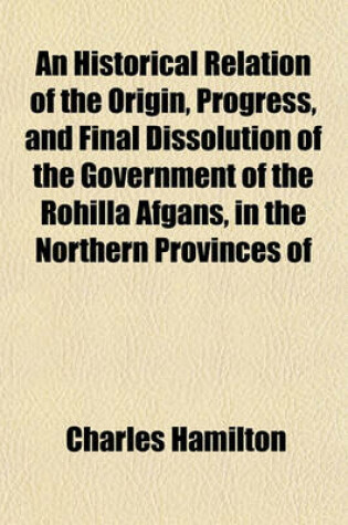 Cover of An Historical Relation of the Origin, Progress, and Final Dissolution of the Government of the Rohilla Afgans, in the Northern Provinces of