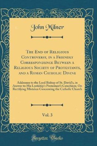 Cover of The End of Religious Controversy, in a Friendly Correspondence Between a Religious Society of Protestants, and a Roman Catholic Divine, Vol. 3