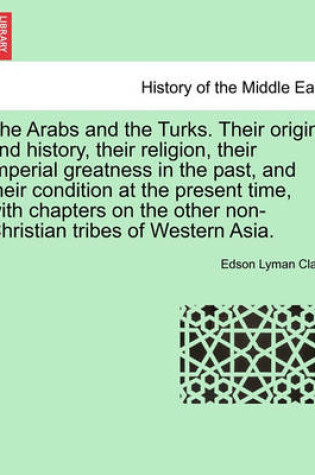 Cover of The Arabs and the Turks. Their Origin and History, Their Religion, Their Imperial Greatness in the Past, and Their Condition at the Present Time, with Chapters on the Other Non-Christian Tribes of Western Asia.