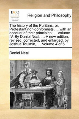 Cover of The History of the Puritans, Or, Protestant Non-Conformists, ... with an Account of Their Principles; ... Volume IV. by Daniel Neal, ... a New Edition, Revised, Corrected, and Enlarged, by Joshua Toulmin, ... Volume 4 of 5