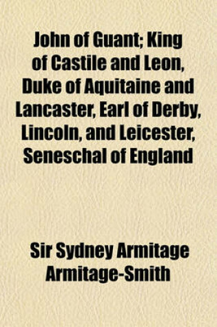 Cover of John of Guant; King of Castile and Leon, Duke of Aquitaine and Lancaster, Earl of Derby, Lincoln, and Leicester, Seneschal of England