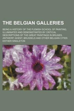 Cover of The Belgian Galleries; Being a History of the Flemish School of Painting, Illuminated and Demonstrated by Critical Descriptions of the Great Paintings in Bruges, Antwerp, Ghent, Brussels and Other Belgian Cities