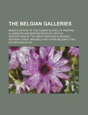 Book cover for The Belgian Galleries; Being a History of the Flemish School of Painting, Illuminated and Demonstrated by Critical Descriptions of the Great Paintings in Bruges, Antwerp, Ghent, Brussels and Other Belgian Cities