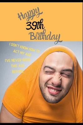 Book cover for Happy 39th Birthday. I Don't Know How To Act My Age, I Have Never Been This Age Before