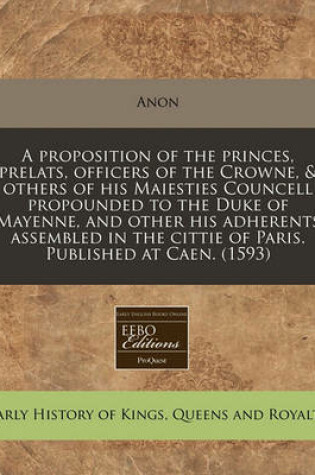 Cover of A Proposition of the Princes, Prelats, Officers of the Crowne, & Others of His Maiesties Councell Propounded to the Duke of Mayenne, and Other His Adherents Assembled in the Cittie of Paris. Published at Caen. (1593)