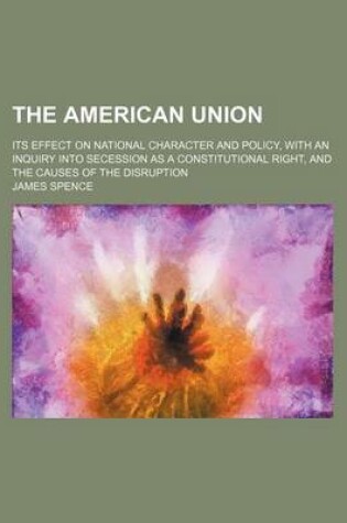 Cover of The American Union; Its Effect on National Character and Policy, with an Inquiry Into Secession as a Constitutional Right, and the Causes of the Disruption