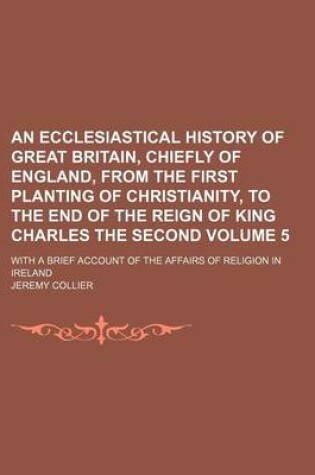 Cover of An Ecclesiastical History of Great Britain, Chiefly of England, from the First Planting of Christianity, to the End of the Reign of King Charles the Second Volume 5; With a Brief Account of the Affairs of Religion in Ireland