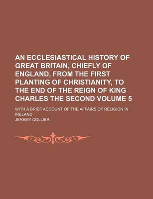 Book cover for An Ecclesiastical History of Great Britain, Chiefly of England, from the First Planting of Christianity, to the End of the Reign of King Charles the Second Volume 5; With a Brief Account of the Affairs of Religion in Ireland