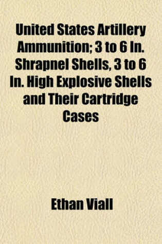 Cover of United States Artillery Ammunition; 3 to 6 In. Shrapnel Shells, 3 to 6 In. High Explosive Shells and Their Cartridge Cases