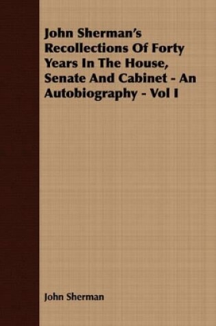 Cover of John Sherman's Recollections Of Forty Years In The House, Senate And Cabinet - An Autobiography - Vol I