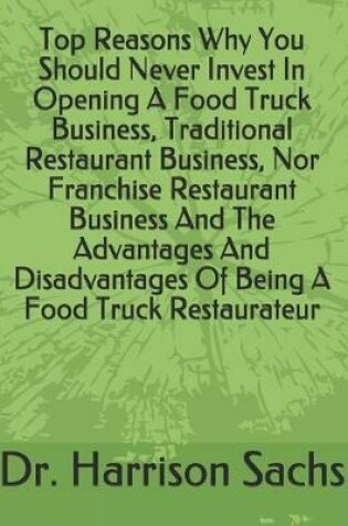 Cover of Top Reasons Why You Should Never Invest In Opening A Food Truck Business, Traditional Restaurant Business, Nor Franchise Restaurant Business And The Advantages And Disadvantages Of Being A Food Truck Restaurateur
