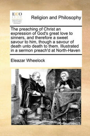 Cover of The preaching of Christ an expression of God's great love to sinners, and therefore a sweet savour to him, though a savour of death unto death to them. Illustrated in a sermon preach'd at North-Haven