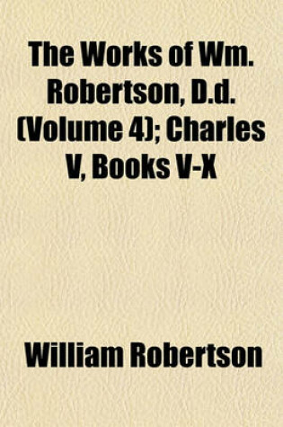 Cover of The Works of Wm. Robertson, D.D. (Volume 4); Charles V, Books V-X