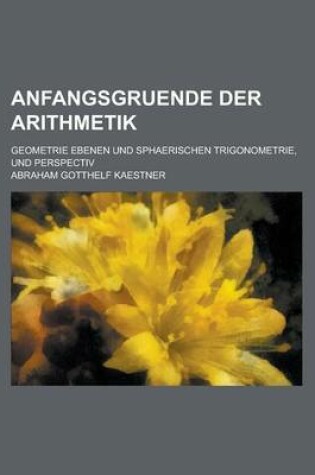 Cover of Anfangsgruende Der Arithmetik; Geometrie Ebenen Und Sphaerischen Trigonometrie, Und Perspectiv