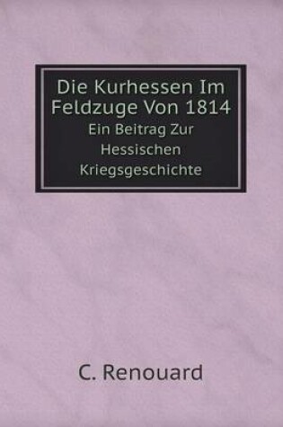 Cover of Die Kurhessen Im Feldzuge Von 1814 Ein Beitrag Zur Hessischen Kriegsgeschichte