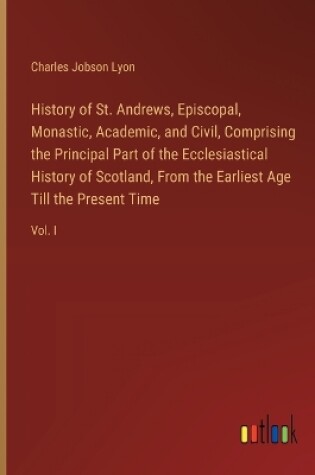 Cover of History of St. Andrews, Episcopal, Monastic, Academic, and Civil, Comprising the Principal Part of the Ecclesiastical History of Scotland, From the Earliest Age Till the Present Time