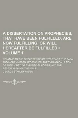 Cover of A Dissertation on Prophecies, That Have Been Fulfilled, Are Now Fulfilling, or Will Hereafter Be Fulfilled (Volume 1); Relative to the Great Period of 1260 Years the Papal and Mohammedan Apostacies the Tyrannical Reign of Antichrist, or the Infidel Power