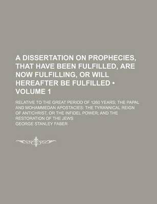 Book cover for A Dissertation on Prophecies, That Have Been Fulfilled, Are Now Fulfilling, or Will Hereafter Be Fulfilled (Volume 1); Relative to the Great Period of 1260 Years the Papal and Mohammedan Apostacies the Tyrannical Reign of Antichrist, or the Infidel Power