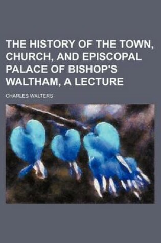 Cover of The History of the Town, Church, and Episcopal Palace of Bishop's Waltham, a Lecture