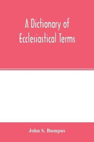 Cover of A dictionary of ecclesiastical terms; being a history and explanation of certain terms used in architecture, ecclesiology, liturgiology, music, ritual, cathedral constitution, etc.