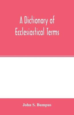 Book cover for A dictionary of ecclesiastical terms; being a history and explanation of certain terms used in architecture, ecclesiology, liturgiology, music, ritual, cathedral constitution, etc.