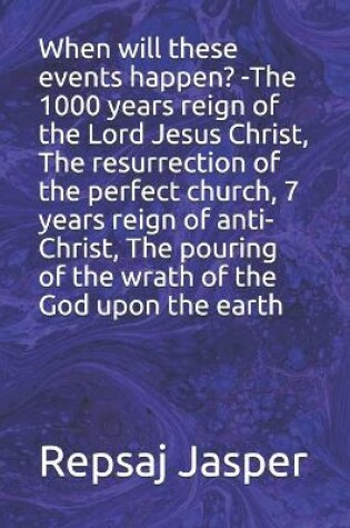 Cover of When will these events happen? -The 1000 years reign of the Lord Jesus Christ, The resurrection of the perfect church, 7 years reign of anti-Christ, The pouring of the wrath of the God upon the earth