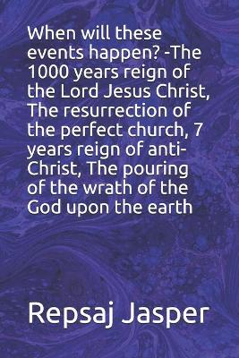 Book cover for When will these events happen? -The 1000 years reign of the Lord Jesus Christ, The resurrection of the perfect church, 7 years reign of anti-Christ, The pouring of the wrath of the God upon the earth