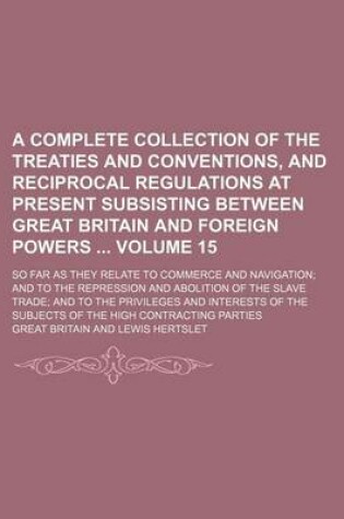 Cover of A Complete Collection of the Treaties and Conventions, and Reciprocal Regulations at Present Subsisting Between Great Britain and Foreign Powers Volume 15; So Far as They Relate to Commerce and Navigation; And to the Repression and Abolition of the Slave Tra