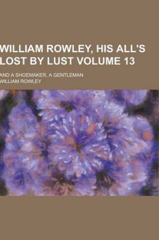Cover of William Rowley, His All's Lost by Lust; And a Shoemaker, a Gentleman Volume 13