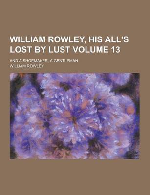 Book cover for William Rowley, His All's Lost by Lust; And a Shoemaker, a Gentleman Volume 13