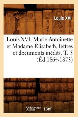 Cover of Louis XVI, Marie-Antoinette Et Madame Elisabeth, Lettres Et Documents Inedits. T. 5 (Ed.1864-1873)