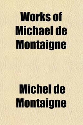 Cover of Works of Michael de Montaigne; Comprising His Essays, Journey Into Italy, and Letters, with Notes from All the Commentators, Biographical and