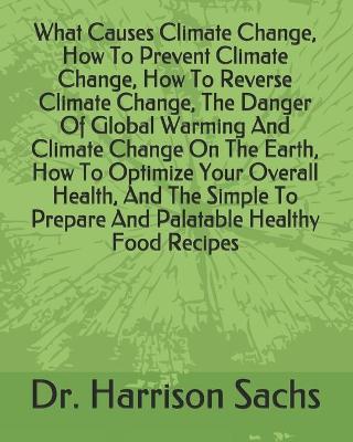 Book cover for What Causes Climate Change, How To Prevent Climate Change, How To Reverse Climate Change, The Danger Of Global Warming And Climate Change On The Earth, How To Optimize Your Overall Health, And The Simple To Prepare And Palatable Healthy Food Recipes