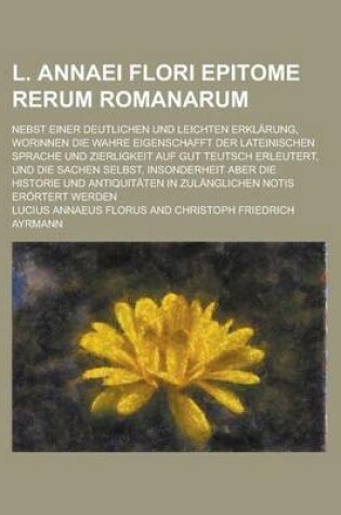 Cover of L. Annaei Flori Epitome Rerum Romanarum; Nebst Einer Deutlichen Und Leichten Erklarung, Worinnen Die Wahre Eigenschafft Der Lateinischen Sprache Und Zierligkeit Auf Gut Teutsch Erleutert, Und Die Sachen Selbst, Insonderheit Aber Die