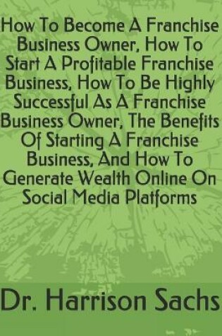 Cover of How To Become A Franchise Business Owner, How To Start A Profitable Franchise Business, How To Be Highly Successful As A Franchise Business Owner, The Benefits Of Starting A Franchise Business, And How To Generate Wealth Online On Social Media Platforms