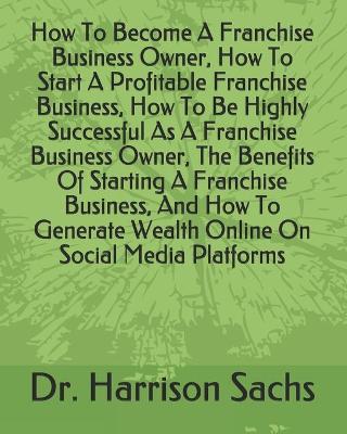 Book cover for How To Become A Franchise Business Owner, How To Start A Profitable Franchise Business, How To Be Highly Successful As A Franchise Business Owner, The Benefits Of Starting A Franchise Business, And How To Generate Wealth Online On Social Media Platforms