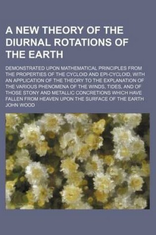 Cover of A New Theory of the Diurnal Rotations of the Earth; Demonstrated Upon Mathematical Principles from the Properties of the Cycloid and Epi-Cycloid, with an Application of the Theory to the Explanation of the Various Phenomena of the Winds,