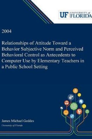 Cover of Relationships of Attitude Toward a Behavior Subjective Norm and Perceived Behavioral Control as Antecedents to Computer Use by Elementary Teachers in a Public School Setting